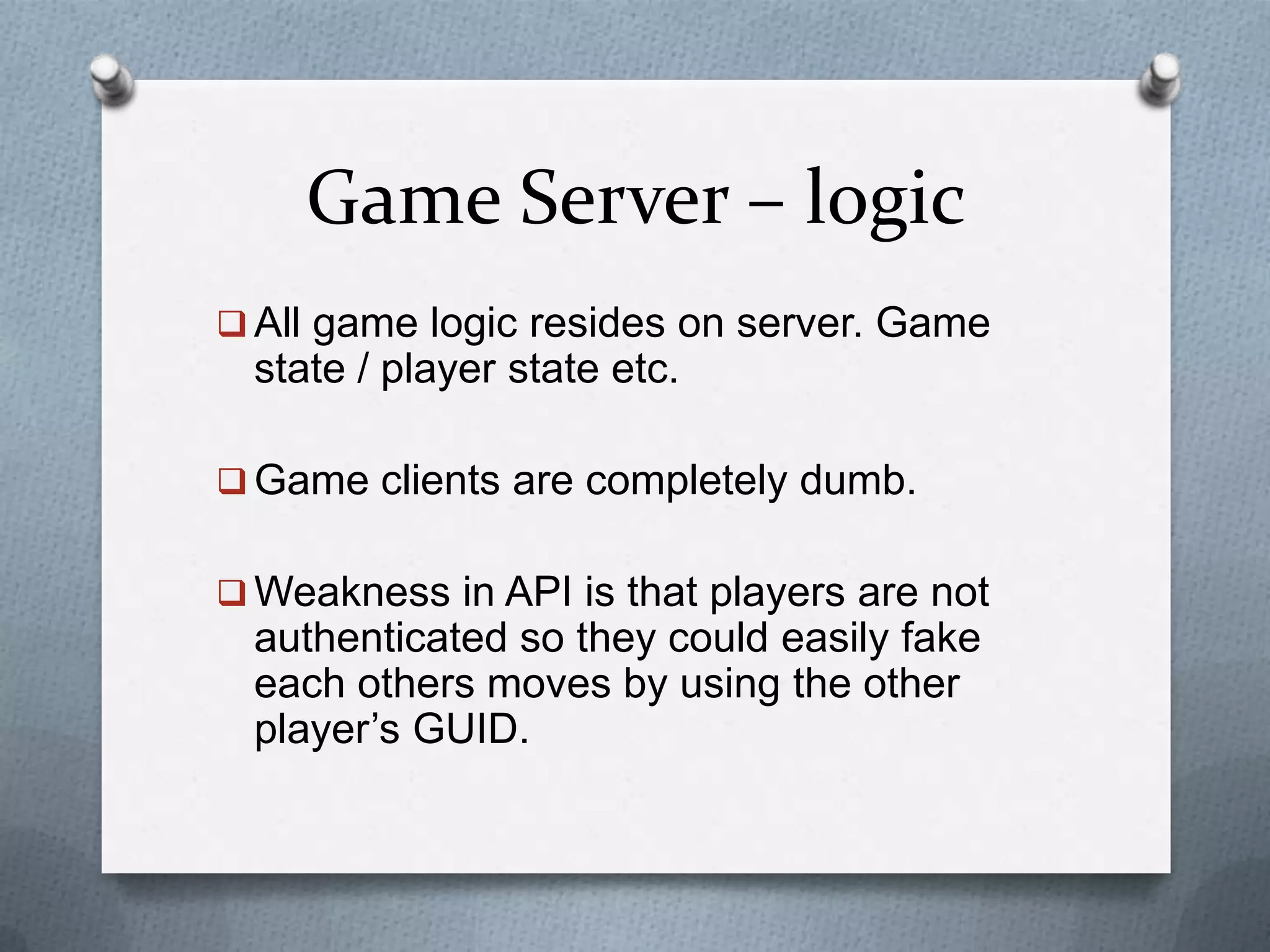 Game Server – logic
 All game logic resides on server. Game
state / player state etc.
 Game clients are completely dumb.
 Weakness in API is that players are not
authenticated so they could easily fake
each others moves by using the other
player’s GUID.
 