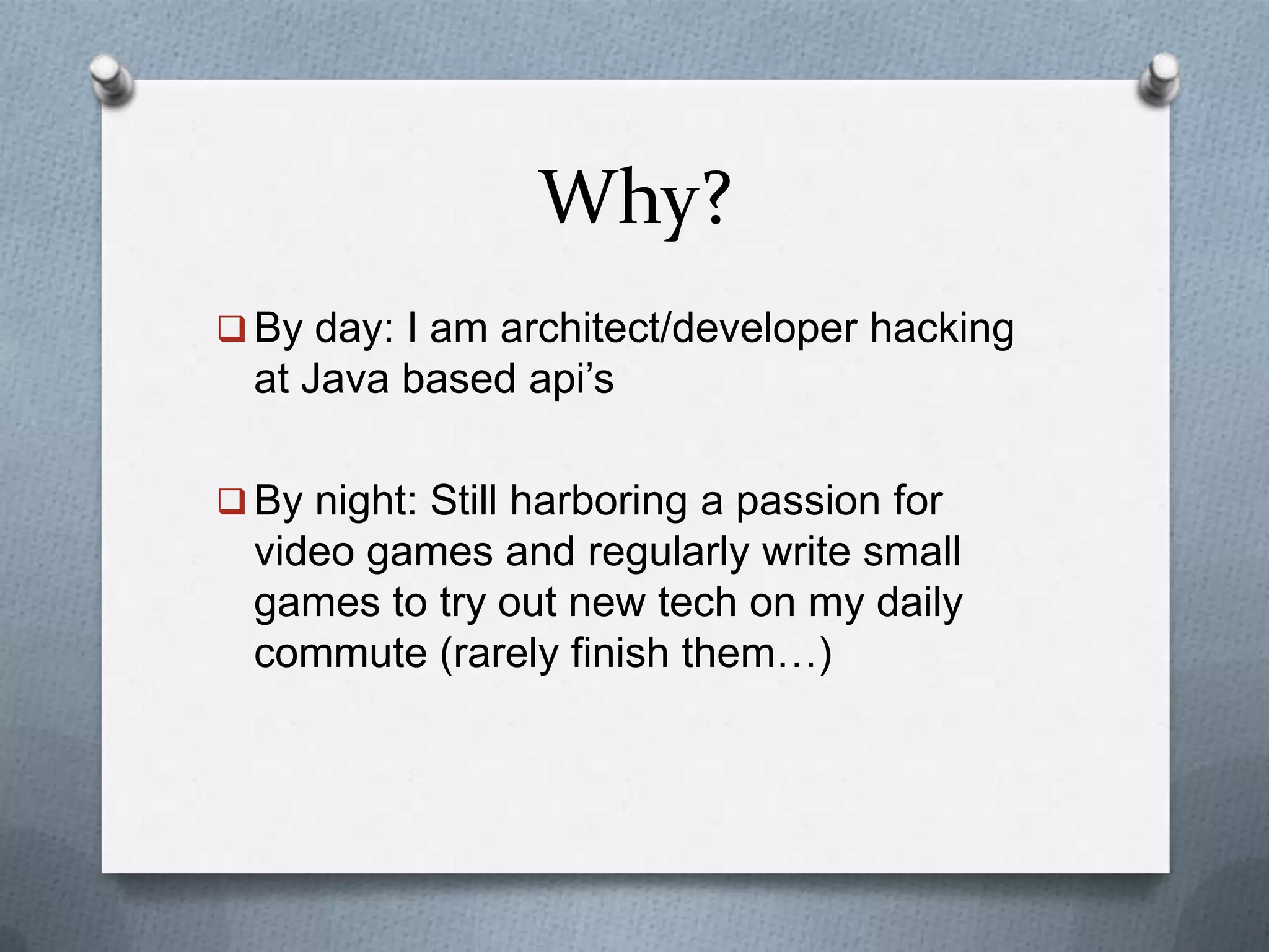 Why?
 By day: I am architect/developer hacking
at Java based api’s
 By night: Still harboring a passion for
video games and regularly write small
games to try out new tech on my daily
commute (rarely finish them…)
 