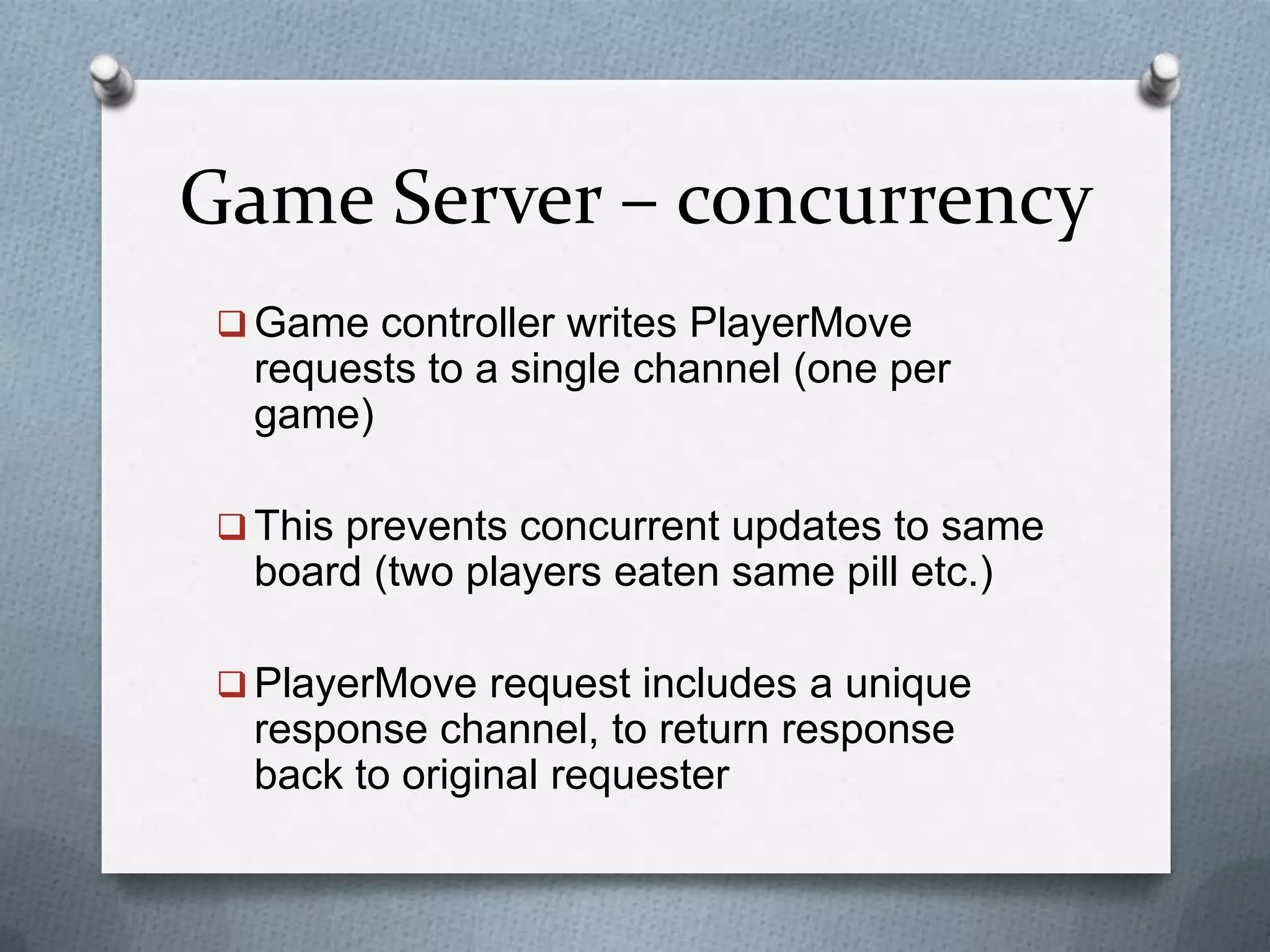 Game Server – concurrency
 Game controller writes PlayerMove
requests to a single channel (one per
game)
 This prevents concurrent updates to same
board (two players eaten same pill etc.)
 PlayerMove request includes a unique
response channel, to return response
back to original requester
 