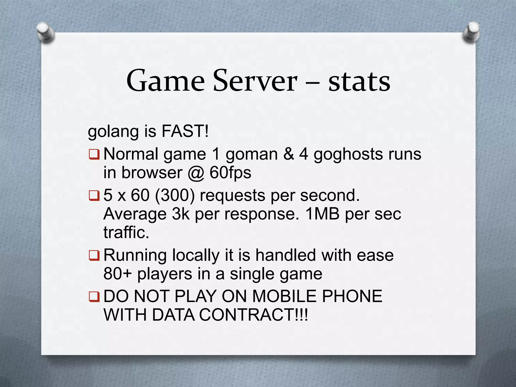 Game Server – stats
golang is FAST!
 Normal game 1 goman & 4 goghosts runs
in browser @ 60fps
 5 x 60 (300) requests per second.
Average 3k per response. 1MB per sec
traffic.
 Running locally it is handled with ease
80+ players in a single game
 DO NOT PLAY ON MOBILE PHONE
WITH DATA CONTRACT!!!
 