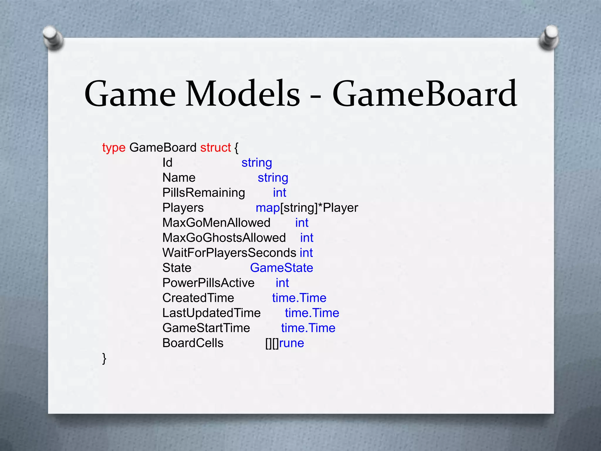 Game Models - GameBoard
type GameBoard struct {
Id string
Name string
PillsRemaining int
Players map[string]*Player
MaxGoMenAllowed int
MaxGoGhostsAllowed int
WaitForPlayersSeconds int
State GameState
PowerPillsActive int
CreatedTime time.Time
LastUpdatedTime time.Time
GameStartTime time.Time
BoardCells [][]rune
}
 