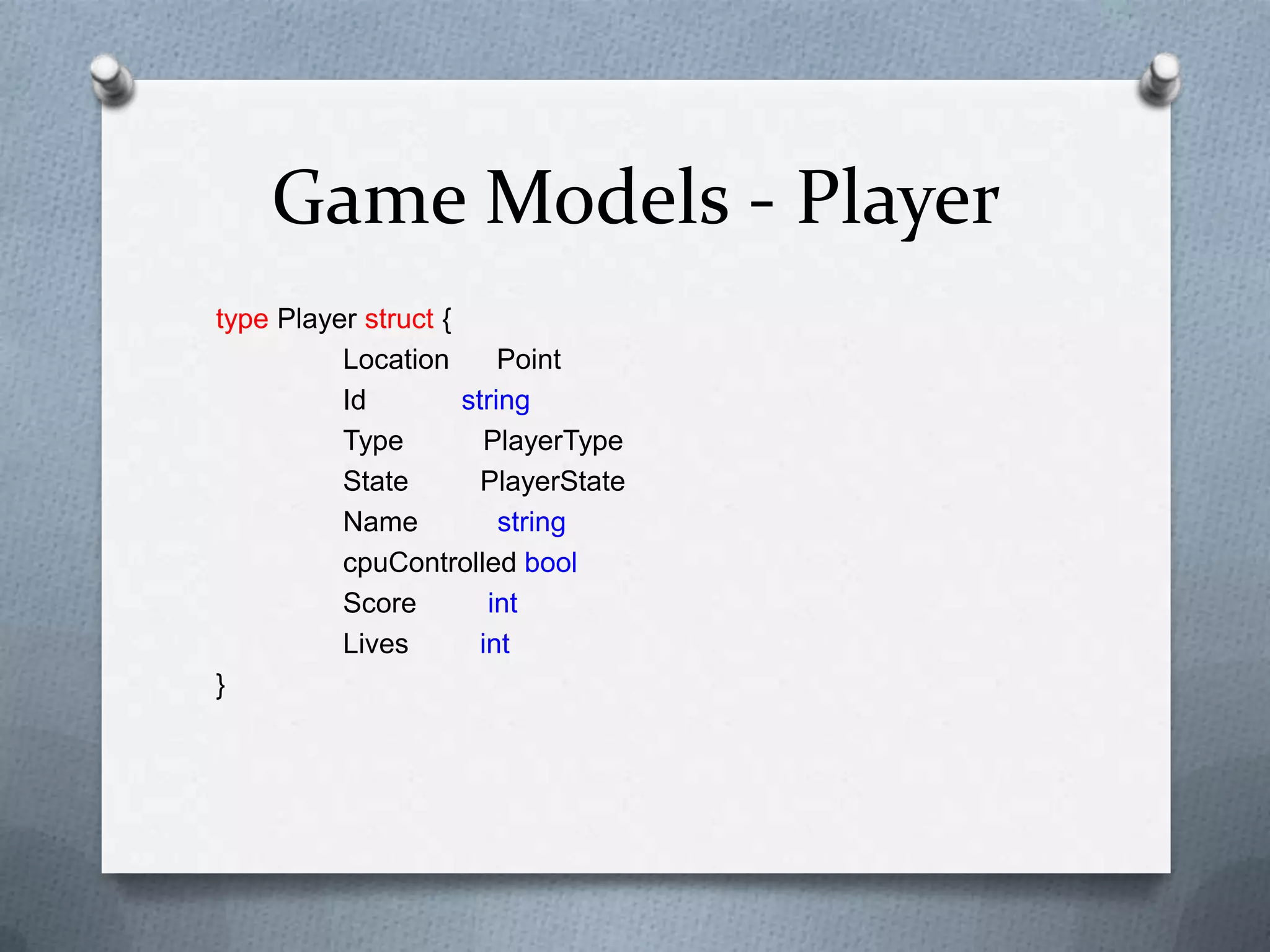 Game Models - Player
type Player struct {
Location Point
Id string
Type PlayerType
State PlayerState
Name string
cpuControlled bool
Score int
Lives int
}
 