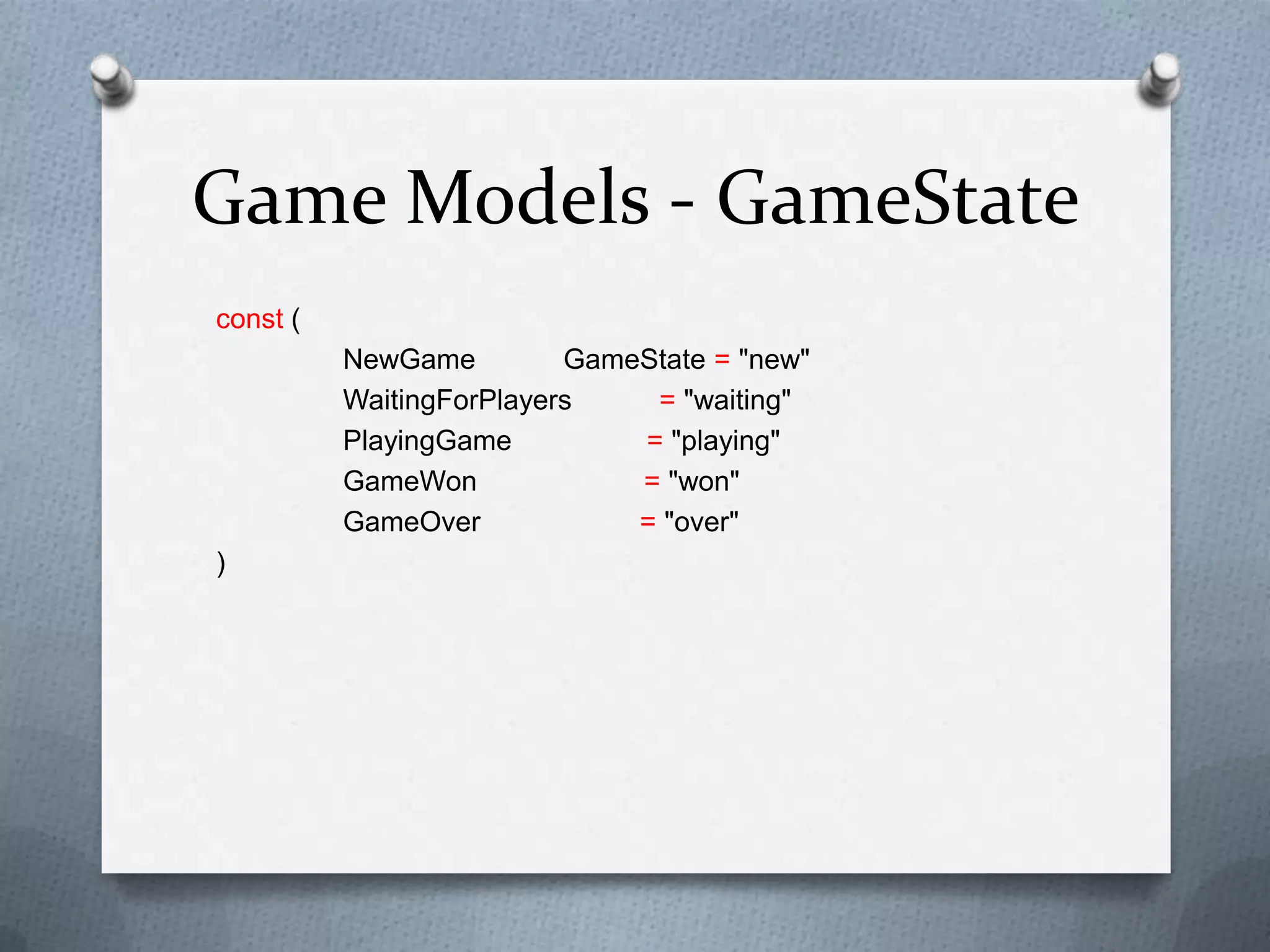 Game Models - GameState
const (
NewGame GameState = "new"
WaitingForPlayers = "waiting"
PlayingGame = "playing"
GameWon = "won"
GameOver = "over"
)
 