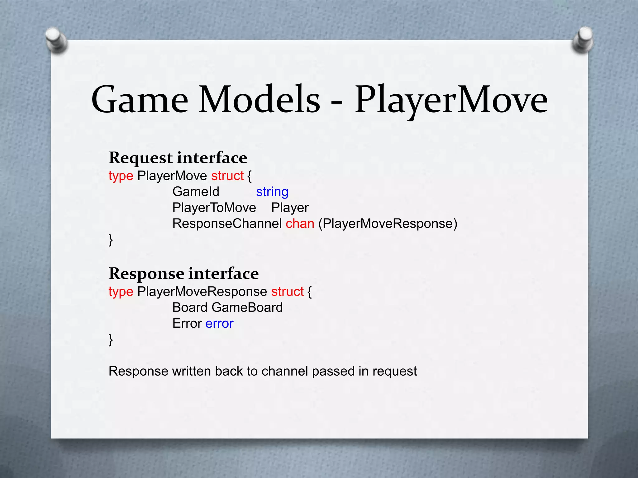 Game Models - PlayerMove
Request interface
type PlayerMove struct {
GameId string
PlayerToMove Player
ResponseChannel chan (PlayerMoveResponse)
}
Response interface
type PlayerMoveResponse struct {
Board GameBoard
Error error
}
Response written back to channel passed in request
 