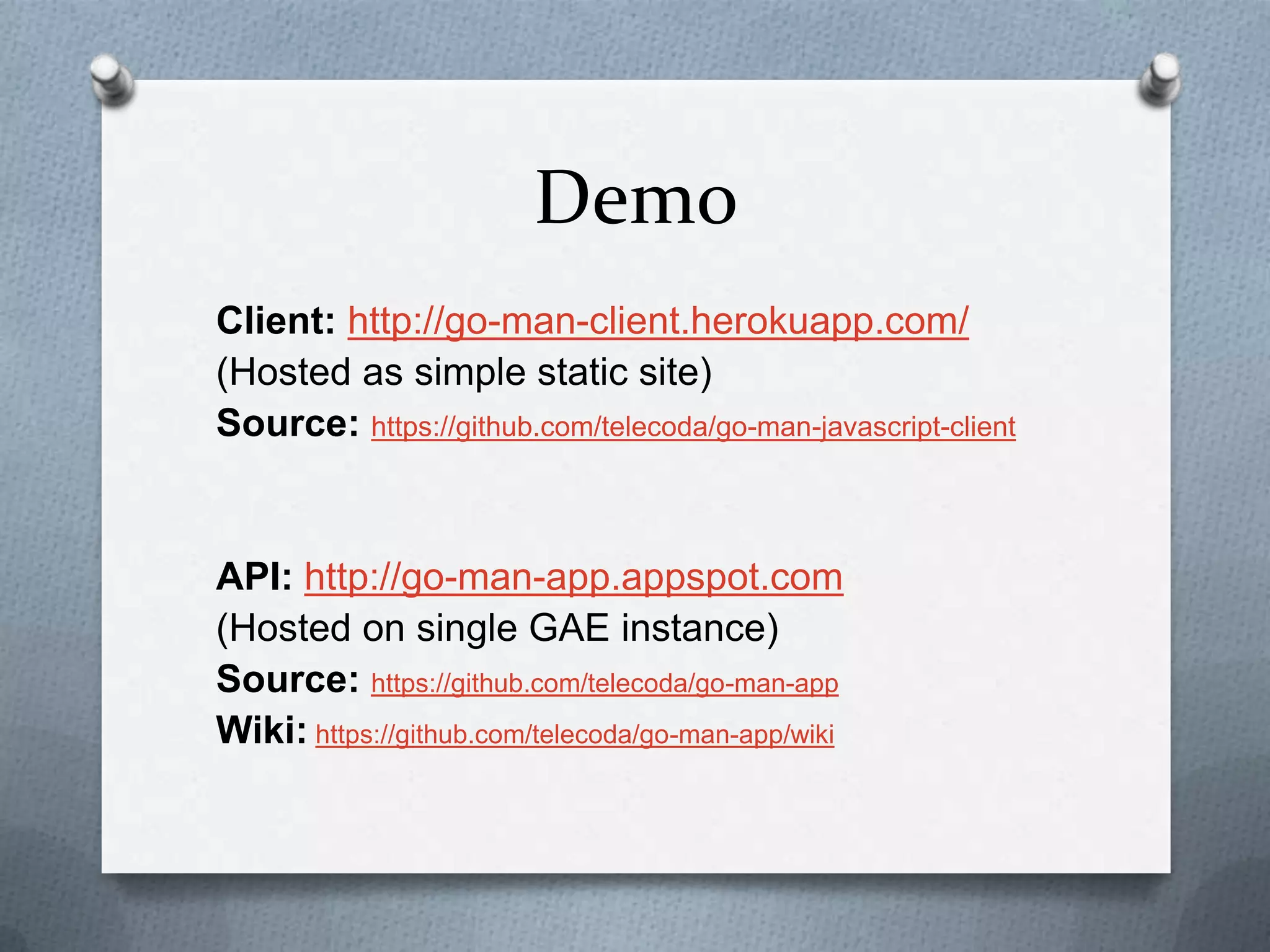 Demo
Client: http://go-man-client.herokuapp.com/
(Hosted as simple static site)
Source: https://github.com/telecoda/go-man-javascript-client
API: http://go-man-app.appspot.com
(Hosted on single GAE instance)
Source: https://github.com/telecoda/go-man-app
Wiki: https://github.com/telecoda/go-man-app/wiki
 