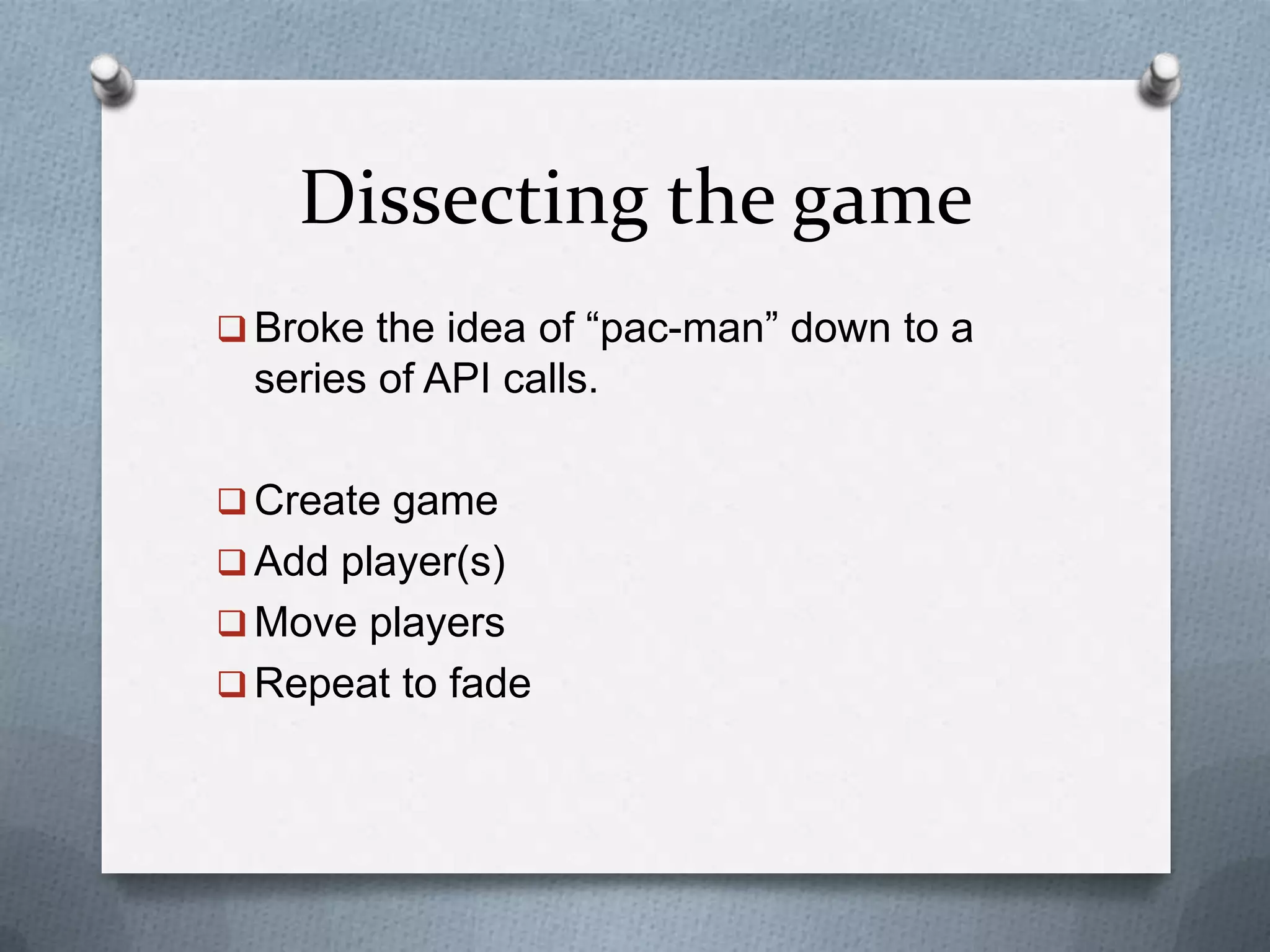 Dissecting the game
 Broke the idea of “pac-man” down to a
series of API calls.
 Create game
 Add player(s)
 Move players
 Repeat to fade
 
