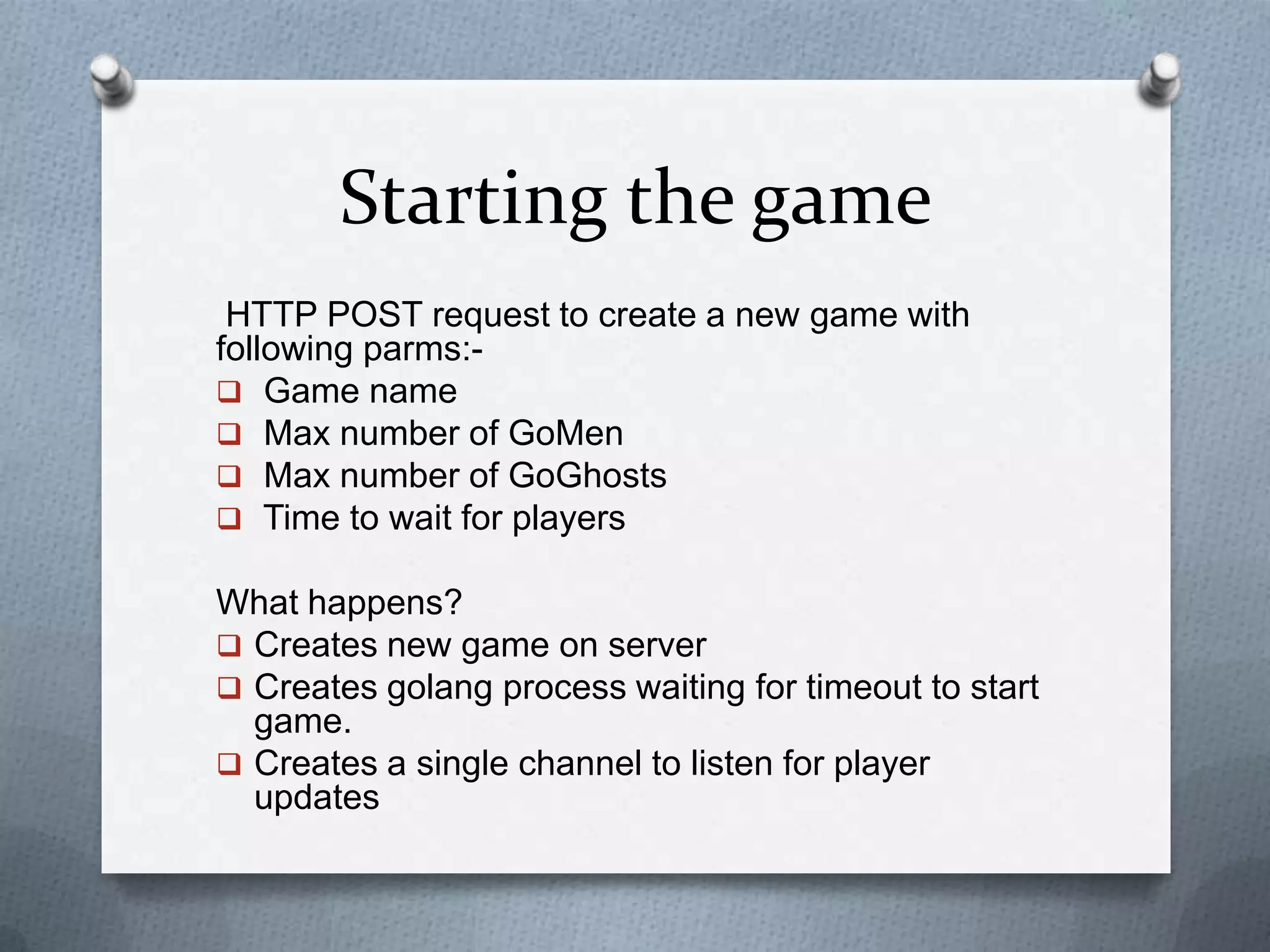Starting the game
HTTP POST request to create a new game with
following parms:-
 Game name
 Max number of GoMen
 Max number of GoGhosts
 Time to wait for players
What happens?
 Creates new game on server
 Creates golang process waiting for timeout to start
game.
 Creates a single channel to listen for player
updates
 