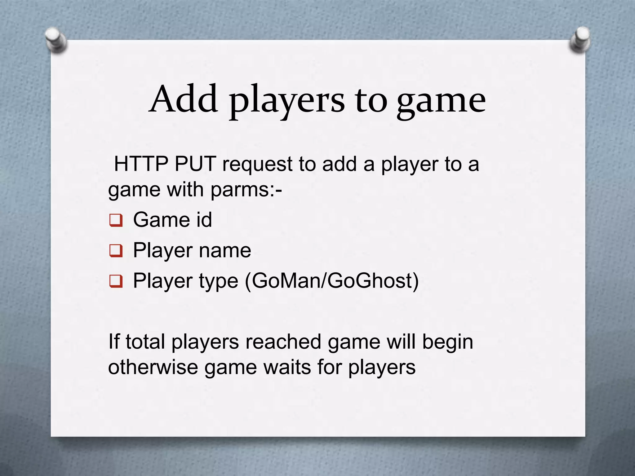 Add players to game
HTTP PUT request to add a player to a
game with parms:-
 Game id
 Player name
 Player type (GoMan/GoGhost)
If total players reached game will begin
otherwise game waits for players
 