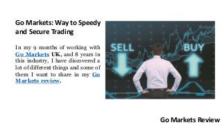 Go Markets: Way to Speedy
and Secure Trading
In my 9 months of working with
Go Markets UK, and 8 years in
this industry, I have discovered a
lot of different things and some of
them I want to share in my Go
Markets review.
Go Markets Review
 