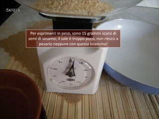 Per esprimerci in peso, sono 15 grammi scarsi di
semi di sesamo; il sale è troppo poco, non riesco a
      pesarlo neppure...
