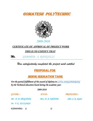             GOMATESH  POLYTECHNIC<br />       2009-2010<br />  CERTIFICATE OF APPROVAL OF PROJECT WORK<br />                       THIS IS TO CERTIFY THAT<br />Mr.         SAMMED.  S. RANGOLLI                 <br />                Has satisfactorily completed the project work entitled<br />                              PROPOSAL FOR <br /> MINOR IRRIGATION TANK<br />For the partial fulfillment of the award of diploma in CIVIL ENGINEERING by the Technical education board during the academic year.<br />                                                 2009-2010<br />GUIDE :-                                      H.O.D:-                                 PRINCIPAL:-<br />Mr.  P. N. HEGNAIK                 Mrs. N. A. KHATIB                 Shri. S. K. Katti<br />Mr.  V. K . KULKARNI                                                <br />EXAMINER :-    1)              2)<br />GOMATESH VIDHYAPHEETH’S<br />GOMATESH  AIDED  POLYTECHNIC<br />     BELGAUM<br />        2009-2010<br />                DEPARTMENT OF CIVIL ENGINEERING<br />                                       ACCREDATED BY NBA<br />                                                     PROPOSAL FOR<br />                                  MINOR IRRIGATION TANK<br />A PROJECT REPORT  SUBMITTED  IN  PARTICAL  FULLFILLMENT  OF  THE  REQUIREMENT  FOR  THE  AWARD  OF  <br />                 DIPLOMA  IN   CIVIL  ENGINEERING   BY  THE  BOARD  OF TECHNICAL BANGALORE EDUCATION . <br />SUBMITED BY<br />                      ALL THE FINAL YAER STUDENTS<br />                                     UNDER GUIDANCE OF<br />Mr.P.N.HEGNAIK                                                        Mr.V.K.KULKARNI<br />(Sel Gr.Lect,B.E CIVIL)     (Sel Gr.Lect,B.E CIVIL)<br />                                                                                                                                              <br />