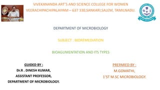 VIVEKANANDA ART’S AND SCIENCE COLLEGE FOR WOMEN
VEERACHIPACHIPALAIYAM – 637 330,SANKARI,SALEM, TAMILNADU.
DEPARTMENT OF MICROBIOLOGY
SUBJECT : BIOREMEDIATION
BIOAGUMENTATION AND ITS TYPES
PREPARED BY :
M.GOMATHI,
1’ST M.SC MICROBIOLOGY.
GUIDED BY :
Dr.R . DINESH KUMAR,
ASSISTANT PROFESSOR,
DEPARTMENT OF MICROBIOLOGY.
 