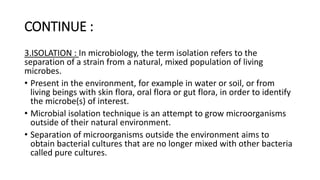 CONTINUE :
3.ISOLATION : In microbiology, the term isolation refers to the
separation of a strain from a natural, mixed population of living
microbes.
• Present in the environment, for example in water or soil, or from
living beings with skin flora, oral flora or gut flora, in order to identify
the microbe(s) of interest.
• Microbial isolation technique is an attempt to grow microorganisms
outside of their natural environment.
• Separation of microorganisms outside the environment aims to
obtain bacterial cultures that are no longer mixed with other bacteria
called pure cultures.
 