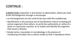 CONTINUE :
4.INSPECTION :Inspection is also known as observation, where you look
at the microorganism through a microscope.
• as microorganisms are too small to be seen with the unaided eye.
• Identification is the practical use of classification criteria to distinguish
certain organisms from others, to verify the authenticity or utility of a
strain or a particular reaction, or to isolate and identify the organism
that causes a disease.
• Simple terms, inoculation in microbiology is the process of
introducing microbes into a culture media so that it reproduces there.
 