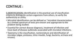 CONTINUE :
5.IDENTIFICATION :Identification is the practical use of classification
criteria to distinguish certain organisms from others, to verify the
authenticity or utility.
• Microbial identification can be defined as “microbial characterization
by a limited spectrum of tests pre-chosen and appropriate to the
problem being studied.
• Essential for correct disease diagnosis, treatment of infection and
trace-back of disease outbreaks associated with microbial infections.
• Taxonomy is the classification, nomenclature and identification of
microbes (algae, protozoa, slime moulds, fungi, bacteria, archaea and
viruses).
 