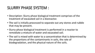 SLURRY PHASE SYSTEM :
• Description: Slurry phase biological treatment comprises of the
treatment of excavated soil in a bioreactor.
• The soil is initially processed to separate out any stones and rubble
that may be present.
• Slurry-phase biological treatment is performed in a reactor to
remediate a mixture of water and excavated soil.
• The soil is mixed with water to a concentration that is determined by
the proportions of the contaminants in soils, the rate of
biodegradation, and the physical nature of the soils.
 