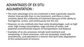 ADVANTAGES OF EX SITU
AGUMENTATION :
• The main advantage of ex situ treatment is that it generally requires
shorter time periods than in situ treatment, and there is more
certainty about the uniformity of treatment because of the ability to
homogenize, screen, and continuously mix the soil.
• However, ex situ methods also have some disadvantages, such as high
costs, high energy consumption, large volumes of waste, and
potential environmental impacts of transportation and disposal.
• Examples of ex situ processes include land treatment and
composting. In these processes, soils are excavated, mixed with
amendments, and operated in a manner that facili tates degradation
of the contaminants of concern.
 
