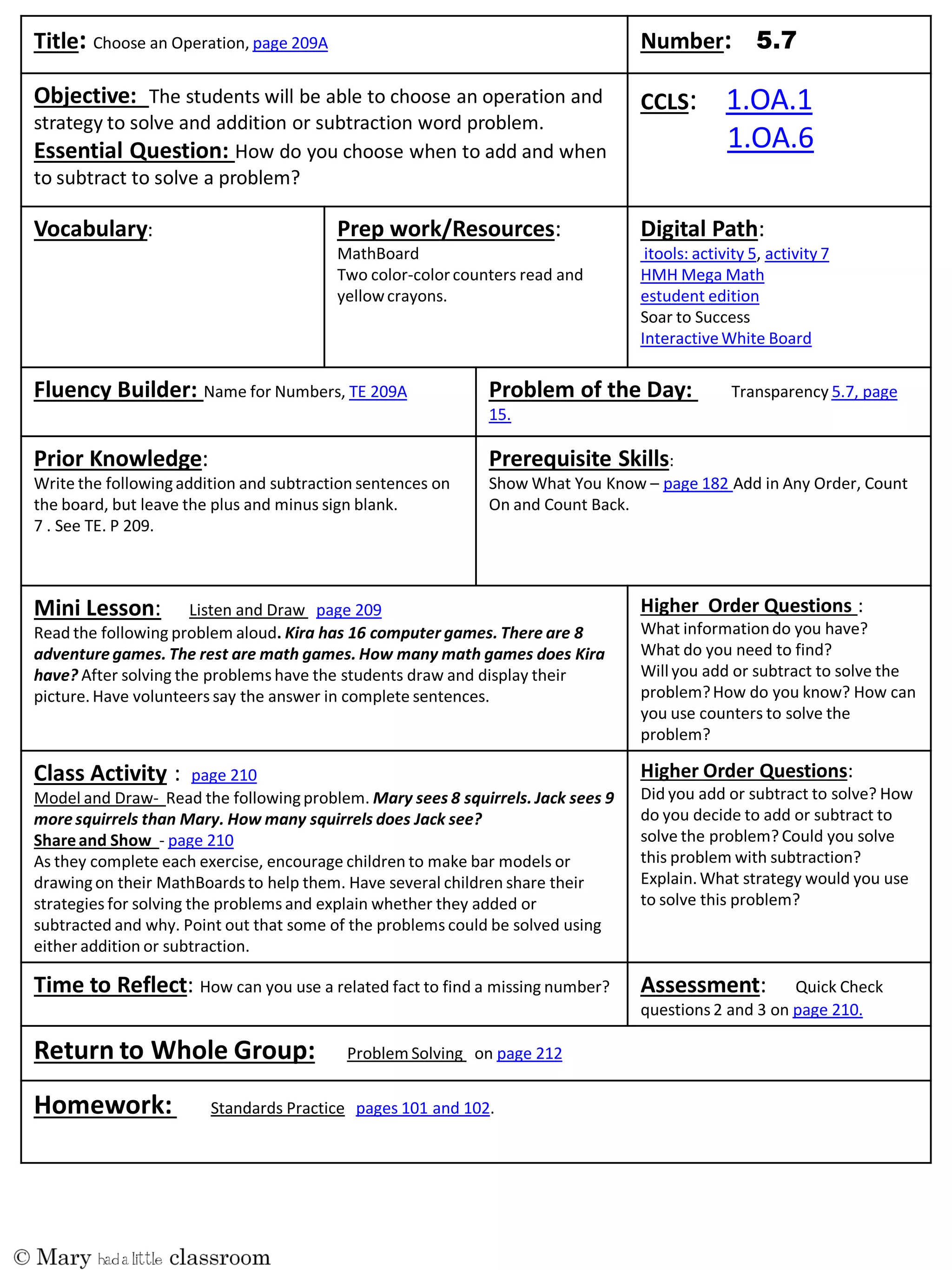 Title: Choose an Operation, page 209A Number:
Objective: The students will be able to choose an operation and
strategy to solve and addition or subtraction word problem.
Essential Question: How do you choose when to add and when
to subtract to solve a problem?
CCLS: 1.OA.1
1.OA.6
Vocabulary: Prep work/Resources:
MathBoard
Two color-colorcounters read and
yellowcrayons.
Digital Path:
itools: activity 5, activity 7
HMH Mega Math
estudent edition
Soar to Success
InteractiveWhite Board
Fluency Builder: Name for Numbers, TE 209A Problem of the Day: Transparency 5.7, page
15.
Prior Knowledge:
Write the followingaddition and subtraction sentences on
the board, but leave the plus and minus sign blank.
7 . See TE. P 209.
Prerequisite Skills:
Show What You Know – page 182 Add in Any Order, Count
On and Count Back.
Mini Lesson: Listen and Draw page 209
Read the following problem aloud. Kira has 16 computer games. There are 8
adventure games. The rest are math games. How many math games does Kira
have? After solving the problems have the students draw and display their
picture. Have volunteers say the answer in complete sentences.
Higher Order Questions :
What informationdo you have?
What do you need to find?
Will you add or subtract to solve the
problem?How do you know? How can
you use counters to solve the
problem?
Class Activity : page 210
Model and Draw- Read the followingproblem. Mary sees 8 squirrels. Jack sees 9
more squirrels than Mary. How many squirrels does Jack see?
Shareand Show - page 210
As they complete each exercise, encourage children to make bar models or
drawingon their MathBoards to help them. Have several children share their
strategies for solving the problems and explain whether they added or
subtracted and why. Point out that some of the problems could be solved using
either addition or subtraction.
Higher Order Questions:
Did you add or subtract to solve? How
do you decide to add or subtract to
solve the problem? Could you solve
this problem with subtraction?
Explain.What strategy would you use
to solve this problem?
Time to Reflect: How can you use a related fact to find a missing number? Assessment: Quick Check
questions 2 and 3 on page 210.
Return to Whole Group: Problem Solving on page 212
Homework: Standards Practice pages 101 and 102.
 