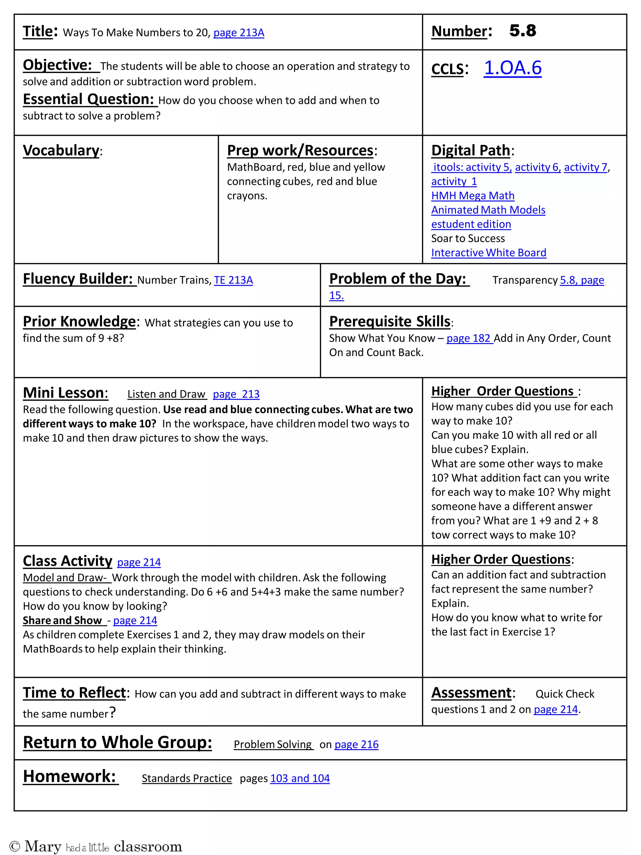 Title: Ways To Make Numbers to 20, page 213A Number:
Objective: The students will be able to choose an operation and strategy to
solve and addition or subtraction word problem.
Essential Question: How do you choose when to add and when to
subtract to solve a problem?
CCLS: 1.OA.6
Vocabulary: Prep work/Resources:
MathBoard, red, blue and yellow
connectingcubes, red and blue
crayons.
Digital Path:
itools: activity 5, activity 6, activity 7,
activity 1
HMH Mega Math
AnimatedMath Models
estudent edition
Soar to Success
InteractiveWhite Board
Fluency Builder: Number Trains, TE 213A Problem of the Day: Transparency 5.8, page
15.
Prior Knowledge: What strategies can you use to
find the sum of 9 +8?
Prerequisite Skills:
Show What You Know – page 182 Add in Any Order, Count
On and Count Back.
Mini Lesson: Listen and Draw page 213
Read the following question. Use read and blue connectingcubes.What are two
different ways to make 10? In the workspace, have childrenmodel two ways to
make 10 and then draw pictures to show the ways.
Higher Order Questions :
How many cubes did you use for each
way to make 10?
Can you make 10 with all red or all
blue cubes? Explain.
What are some other ways to make
10? What addition fact can you write
for each way to make 10? Why might
someone have a different answer
from you? What are 1 +9 and 2 + 8
tow correct ways to make 10?
Class Activity page 214
Model and Draw- Work through the model with children. Ask the following
questions to check understanding. Do 6 +6 and 5+4+3 make the same number?
How do you know by looking?
Shareand Show - page 214
As children complete Exercises 1 and 2, they may draw models on their
MathBoards to help explain their thinking.
Higher Order Questions:
Can an addition fact and subtraction
fact represent the same number?
Explain.
How do you know what to write for
the last fact in Exercise 1?
Time to Reflect: How can you add and subtract in different ways to make
the same number?
Assessment: Quick Check
questions 1 and 2 on page 214.
Return to Whole Group: Problem Solving on page 216
Homework: Standards Practice pages 103 and 104
 