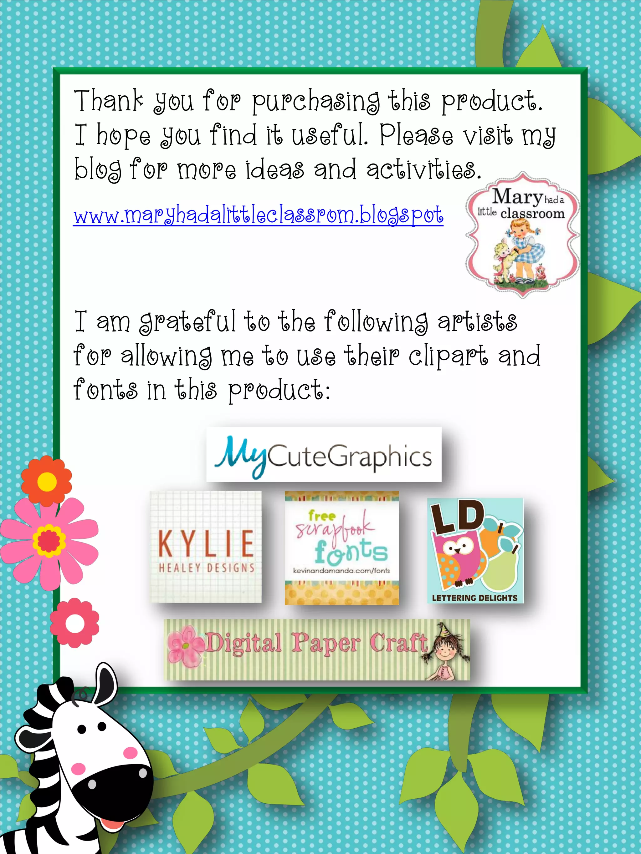 I am grateful to the following artists for allowing me to
use their clipart and fonts in this product.
Thank you for purchasing this product.
I hope you find it useful. Please visit my
blog for more ideas and activities.
www.maryhadalittleclassrom.blogspot
I am grateful to the following artists
for allowing me to use their clipart and
fonts in this product:
 