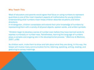 Why Teach This Most of educators and parents would agree that focus on using numbers to represent quantities is one of the most important aspects of mathematics for young children. Understanding what numbers mean helps children describe situations and follow directions. In kindergarten, children consolidate and extend their prior knowledge of numbers by representing them with a variety of physical objects, spoken words, and written symbols.   “ Children begin to develop a sense of number even before they have learned words to express numerosity or number-ness. Nonetheless, learning the language of numbers plays a complex and ongoing role in the developmental process.” (Martinez & Martinez, 2007, p.99)   As children work, invite them to show and talk about what they are doing. In this way, the lesson will involve many communication forms: listening, speaking, writing, reading, and gesturing to convey meanings. 
