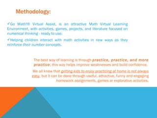 Methodology: Go Math!® Virtual Assist, is an attractive Math Virtual Learning Environment, with activities, games, projects, and literature focused on  numerical thinking -  ready to use.  Helping children interact with math activities in new ways as they  reinforce their number concepts .  The best way of learning is through  practice, practice, and more practice ; this way helps improve weaknesses and build confidence.  We all know that  getting kids to enjoy practicing at home is not always easy , but it can be done through useful, attractive, funny and engaging homework assignments, games or explorative activities. 
