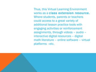 Thus, this Virtual Learning Environment works as a  class extension resource.   Where students, parents or teachers could access to a great variety of additional lesson practice tools with engaging activities or reinforcement assignments, through videos – audio – interactive digital resources – digital math literature – online software – virtual platforms –etc. 