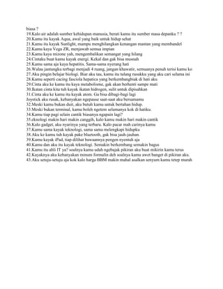 biasa ?
19.Kalo air adalah sumber kehidupan manusia, berati kamu itu sumber masa depanku ? ?
20.Kamu itu kayak Aqua, awal yang baik untuk hidup sehat
21.Kamu itu kayak Sunlight, mampu menghilangkan kenangan mantan yang membandel
22.Kamu kaya Vega ZR, menjawab semua impian
23.Kamu kaya mizone yah, mengembalikan semangat yang hilang
24.Cintaku buat kamu kayak energi. Kekal dan gak bisa musnah
25.Kamu sama aja kaya hepatitis. Sama-sama nyerang hati
26.Walau jantungku terbagi menjadi 4 ruang, jangan khawatir, semuanya penuh terisi kamu ko
27.Aku pingin belajar biologi. Biar aku tau, kamu itu tulang rusukku yang aku cari selama ini
28.Kamu seperti cacing fasciola hepatica yang berkembangbiak di hati aku
29.Cinta aku ke kamu itu kaya metabolisme, gak akan berhenti sampe mati
30.Ikatan cinta kita tuh kayak ikatan hidrogen, sulit untuk dipisahkan
31.Cinta aku ke kamu itu kayak atom. Ga bisa dibagi-bagi lagi
Joystick aku rusak, kebanyakan ngepause saat-saat aku bersamamu
32.Meski kamu bukan duit, aku butuh kamu untuk bertahan hidup.
33.Meski bukan terminal, kamu boleh ngetem selamanya kok di hatiku.
34.Kamu tiap pagi selain cantik biasanya ngapain lagi?
35.eknologi makin hari makin canggih, kalo kamu makin hari makin cantik
36.Kalo gadget, aku nyarinya yang terbaru. Kalo pacar mah carinya kamu
37.Kamu sama kayak teknologi, sama sama melengkapi hidupku
38.Aku ke kamu tuh kayak pake bluetooth, gak bisa jauh-jauhan.
39.Kamu kayak iPad, tiap dilihat bawaannya pengen nyentuh aja
40.Kamu dan aku itu kayak teknologi. Semakin berkembang semakin bagus
41.Kamu itu ahli IT ya? soalnya kamu udah ngebajak pikiran aku buat mikirin kamu terus
42.Kayaknya aku kebanyakan minum formalin deh soalnya kamu awet banget di pikiran aku.
43.Aku setuju-setuju aja kok kalo harga BBM makin mahal asalkan senyum kamu tetep murah

 