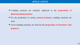 APPLICATIONS
 Coupling reactions are routinely employed in the preparation of
pharmaceutical products.
 For the production of various natural products, coupling reactions are
used.
 Cross-coupling reactions are used for the preparation of monomers and
polymers.
 