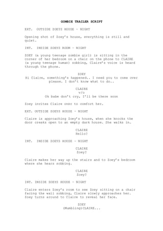 GOMBIE TRAILER SCRIPT
EXT. OUTSIDE ZOEYS HOUSE – NIGHT
Opening shot of Zoey’s house, everything is still and
quiet.
INT. INSIDE ZOEYS ROOM – NIGHT
ZOEY (a young teenage zombie girl) is sitting in the
corner of her bedroom on a chair on the phone to CLAIRE
(a young teenage human) sobbing, Claire’s voice is heard
through the phone.
ZOEY
Hi Claire, something’s happened.. I need you to come over
please. I don’t know what to do..
CLAIRE
v/o
Ok babe don’t cry, I’ll be there soon
Zoey invites Claire over to comfort her.
EXT. OUTSIDE ZOEYS HOUSE – NIGHT
Claire is approaching Zoey’s house, when she knocks the
door creaks open to an empty dark house. She walks in.
CLAIRE
Hello?
INT. INSIDE ZOEYS HOUSE – NIGHT
CLAIRE
Zoey?
Claire makes her way up the stairs and to Zoey’s bedroom
where she hears sobbing.
CLAIRE
Zoey?
INT. INSIDE ZOEYS HOUSE – NIGHT
Claire enters Zoey’s room to see Zoey sitting on a chair
facing the wall sobbing, Claire slowly approaches her.
Zoey turns around to Claire to reveal her face.
ZOEY
(Mumbling)CLAIRE...
 