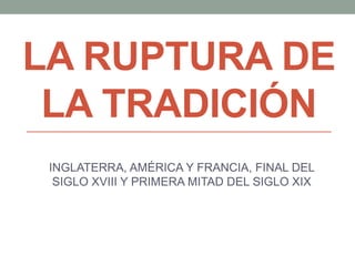 LA RUPTURA DE
LA TRADICIÓN
INGLATERRA, AMÉRICA Y FRANCIA, FINAL DEL
SIGLO XVIII Y PRIMERA MITAD DEL SIGLO XIX
 