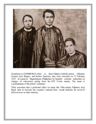 Gomburza or GOMBURZA refers to three Filipino Catholic priests (Mariano
Gomez, José Burgos, and Jacinto Zamora), who were executed on 17 February
1872 at Luneta in Bagumbayan, Philippines by Spanish colonial authorities on
charges of subversion arising from the 1872 Cavite mutiny. The name is
a portmanteau of the priests' surnames.
Their execution had a profound effect on many late 19th-century Filipinos; José
Rizal, later to become the country's national hero, would dedicate his novel El
filibusterismo to their memory.
 