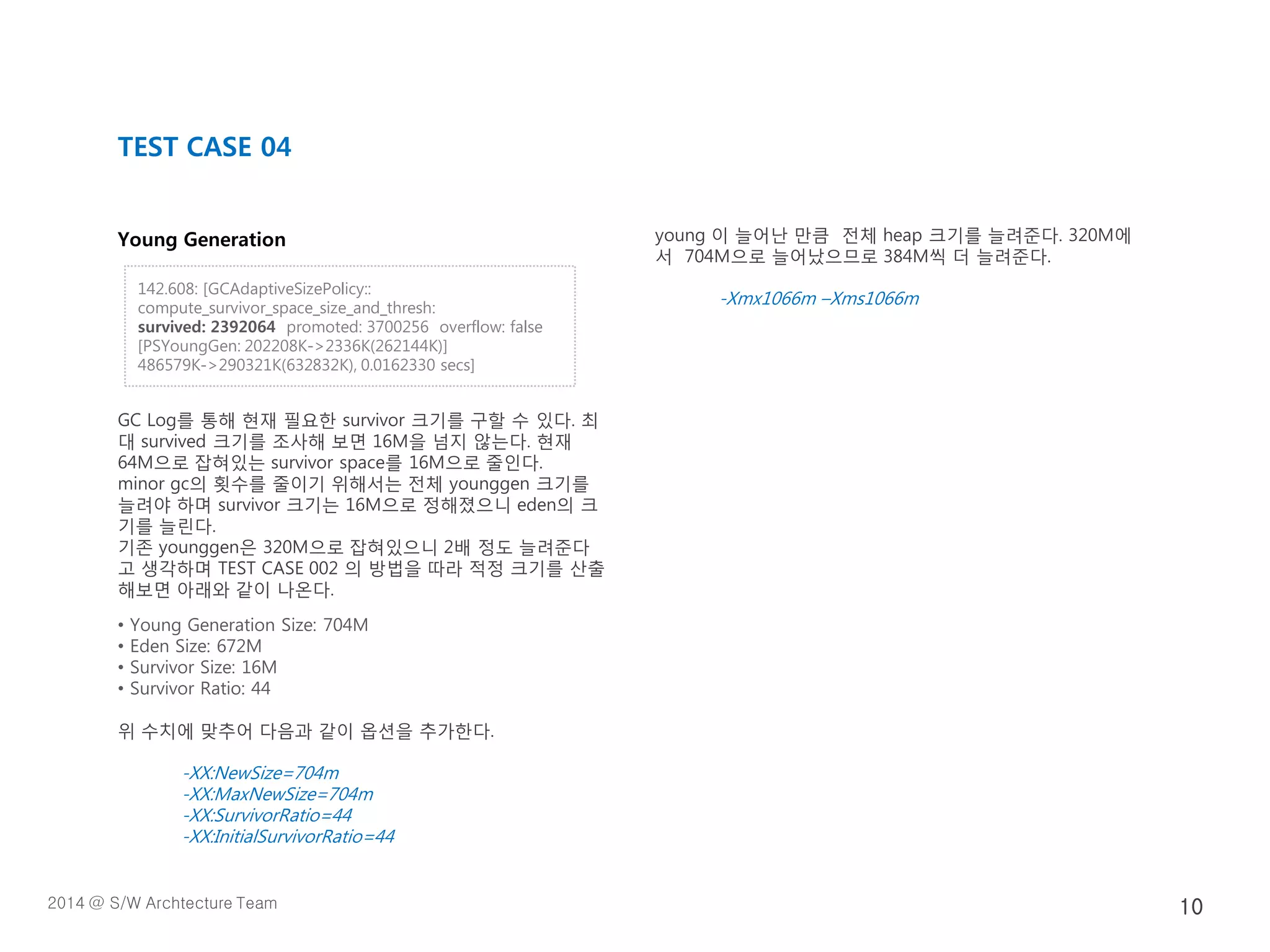 Young Generation
GC Log를 통해 현재 필요한 survivor 크기를 구할 수 있다. 최
대 survived 크기를 조사해 보면 16M을 넘지 않는다. 현재
64M으로 잡혀있는 survivor space를 16M으로 줄인다.
minor gc의 횟수를 줄이기 위해서는 전체 younggen 크기를
늘려야 하며 survivor 크기는 16M으로 정해졌으니 eden의 크
기를 늘린다.
기존 younggen은 320M으로 잡혀있으니 2배 정도 늘려준다
고 생각하며 TEST CASE 002 의 방법을 따라 적정 크기를 산출
해보면 아래와 같이 나온다.
• Young Generation Size: 704M
• Eden Size: 672M
• Survivor Size: 16M
• Survivor Ratio: 44
위 수치에 맞추어 다음과 같이 옵션을 추가한다.
-XX:NewSize=704m
-XX:MaxNewSize=704m
-XX:SurvivorRatio=44
-XX:InitialSurvivorRatio=44
young 이 늘어난 만큼 전체 heap 크기를 늘려준다. 320M에
서 704M으로 늘어났으므로 384M씩 더 늘려준다.
-Xmx1066m –Xms1066m
TEST CASE 04
142.608: [GCAdaptiveSizePolicy::
compute_survivor_space_size_and_thresh:
survived: 2392064 promoted: 3700256 overflow: false
[PSYoungGen: 202208K->2336K(262144K)]
486579K->290321K(632832K), 0.0162330 secs]
2014 @ S/W Archtecture Team 10
 