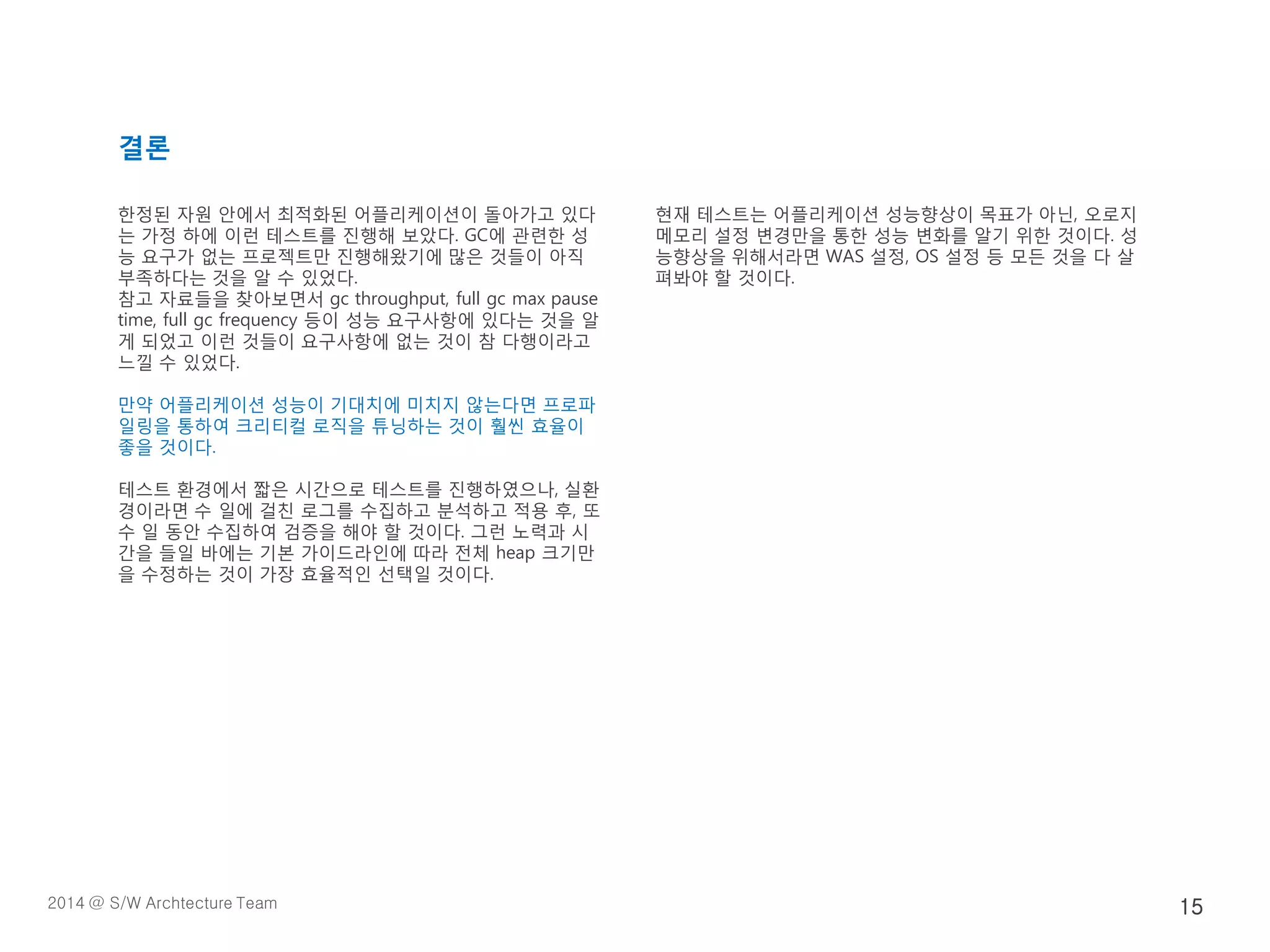 결론
한정된 자원 안에서 최적화된 어플리케이션이 돌아가고 있다
는 가정 하에 이런 테스트를 진행해 보았다. GC에 관련한 성
능 요구가 없는 프로젝트만 진행해왔기에 많은 것들이 아직
부족하다는 것을 알 수 있었다.
참고 자료들을 찾아보면서 gc throughput, full gc max pause
time, full gc frequency 등이 성능 요구사항에 있다는 것을 알
게 되었고 이런 것들이 요구사항에 없는 것이 참 다행이라고
느낄 수 있었다.
만약 어플리케이션 성능이 기대치에 미치지 않는다면 프로파
일링을 통하여 크리티컬 로직을 튜닝하는 것이 훨씬 효율이
좋을 것이다.
테스트 환경에서 짧은 시간으로 테스트를 진행하였으나, 실환
경이라면 수 일에 걸친 로그를 수집하고 분석하고 적용 후, 또
수 일 동안 수집하여 검증을 해야 할 것이다. 그런 노력과 시
간을 들일 바에는 기본 가이드라인에 따라 전체 heap 크기만
을 수정하는 것이 가장 효율적인 선택일 것이다.
현재 테스트는 어플리케이션 성능향상이 목표가 아닌, 오로지
메모리 설정 변경만을 통한 성능 변화를 알기 위한 것이다. 성
능향상을 위해서라면 WAS 설정, OS 설정 등 모든 것을 다 살
펴봐야 할 것이다.
2014 @ S/W Archtecture Team 15
 