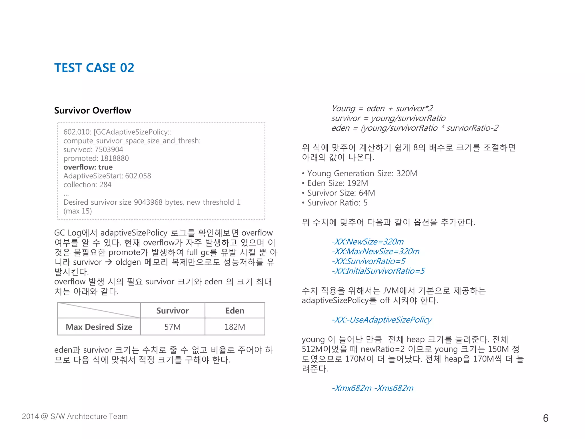 Survivor Overflow
GC Log에서 adaptiveSizePolicy 로그를 확인해보면 overflow
여부를 알 수 있다. 현재 overflow가 자주 발생하고 있으며 이
것은 불필요한 promote가 발생하여 full gc를 유발 시킬 뿐 아
니라 survivor  oldgen 메모리 복제만으로도 성능저하를 유
발시킨다.
overflow 발생 시의 필요 survivor 크기와 eden 의 크기 최대
치는 아래와 같다.
eden과 survivor 크기는 수치로 줄 수 없고 비율로 주어야 하
므로 다음 식에 맞춰서 적정 크기를 구해야 한다.
Young = eden + survivor*2
survivor = young/survivorRatio
eden = (young/survivorRatio * surviorRatio-2
위 식에 맞추어 계산하기 쉽게 8의 배수로 크기를 조절하면
아래의 값이 나온다.
• Young Generation Size: 320M
• Eden Size: 192M
• Survivor Size: 64M
• Survivor Ratio: 5
위 수치에 맞추어 다음과 같이 옵션을 추가한다.
-XX:NewSize=320m
-XX:MaxNewSize=320m
-XX:SurvivorRatio=5
-XX:InitialSurvivorRatio=5
수치 적용을 위해서는 JVM에서 기본으로 제공하는
adaptiveSizePolicy를 off 시켜야 한다.
-XX:-UseAdaptiveSizePolicy
young 이 늘어난 만큼 전체 heap 크기를 늘려준다. 전체
512M이었을 때 newRatio=2 이므로 young 크기는 150M 정
도였으므로 170M이 더 늘어났다. 전체 heap을 170M씩 더 늘
려준다.
-Xmx682m -Xms682m
TEST CASE 02
602.010: [GCAdaptiveSizePolicy::
compute_survivor_space_size_and_thresh:
survived: 7503904
promoted: 1818880
overflow: true
AdaptiveSizeStart: 602.058
collection: 284
…
Desired survivor size 9043968 bytes, new threshold 1
(max 15)
Survivor Eden
Max Desired Size 57M 182M
2014 @ S/W Archtecture Team 6
 
