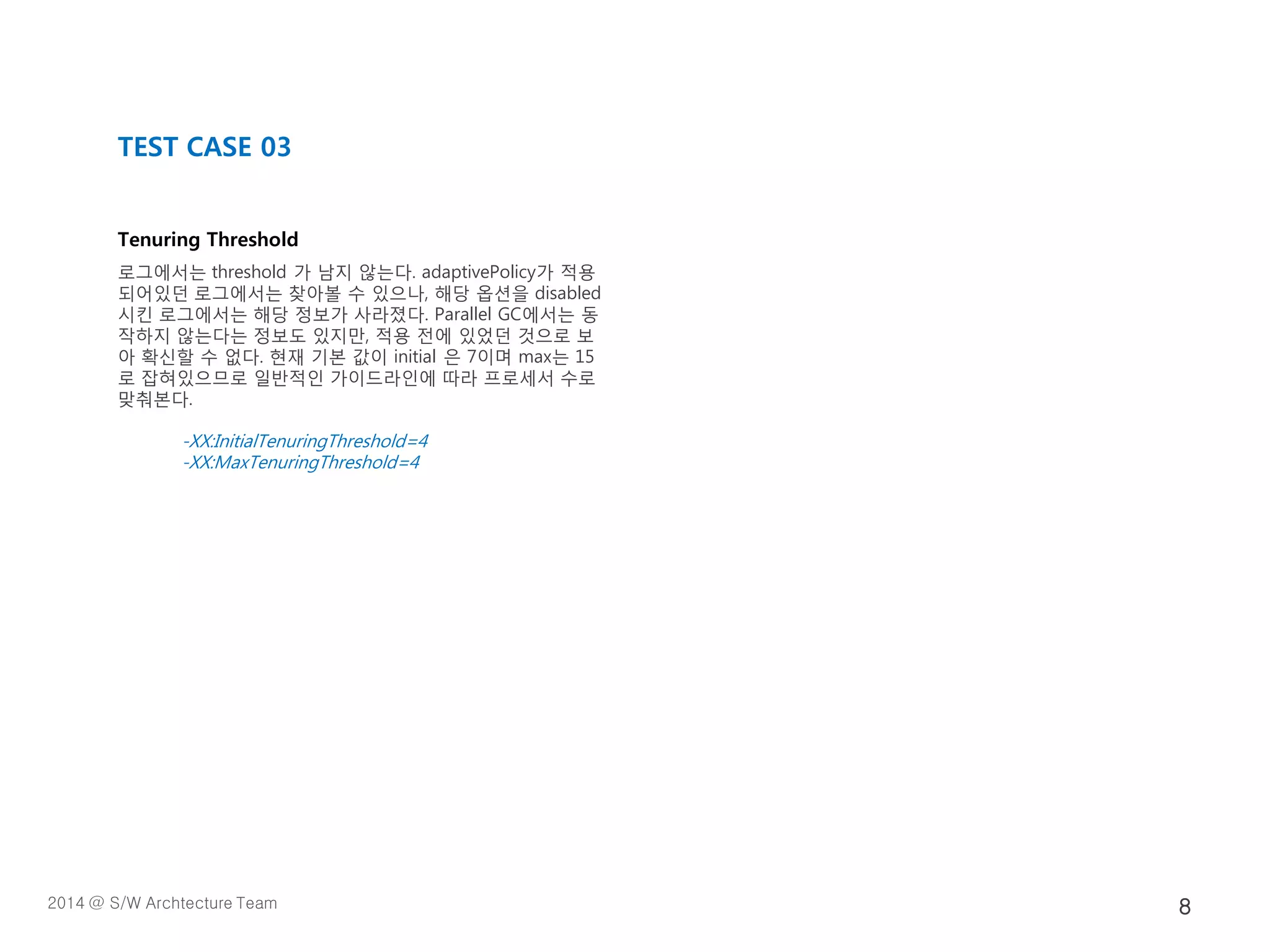 Tenuring Threshold
로그에서는 threshold 가 남지 않는다. adaptivePolicy가 적용
되어있던 로그에서는 찾아볼 수 있으나, 해당 옵션을 disabled
시킨 로그에서는 해당 정보가 사라졌다. Parallel GC에서는 동
작하지 않는다는 정보도 있지만, 적용 전에 있었던 것으로 보
아 확신할 수 없다. 현재 기본 값이 initial 은 7이며 max는 15
로 잡혀있으므로 일반적인 가이드라인에 따라 프로세서 수로
맞춰본다.
-XX:InitialTenuringThreshold=4
-XX:MaxTenuringThreshold=4
TEST CASE 03
2014 @ S/W Archtecture Team 8
 