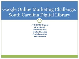 Google Online Marketing Challenge:
  South Carolina Digital Library
             J787 SPRING 2011
                Grace Barth
               Michelle Cloer
              Michael Lawing
              Christiana Scott
               Anna Zacherl
 