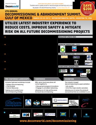 Researched & Organized by:

                                                                                                                                                                 SAVE
                                                                                 WHAT WAS SAID ABOUT LAST YEAR’S SUMMIT...
                                                                 “Excellent event to update yourself on new technologies and learning’s and to meet

                                                                                                                                                                 $200
                                                                      key people in the decommissioning industry.” Gunther Newcombe, BP

 4th annual                                                                                                                                                       Register before
                                                                                                                                                                   February 24
 Decommissioning & abanDonment summit,
 gulf of mexico march 22-23 2012, intercontinental hotel, houston tx, usa
 Utilize latest indUstry experience to
 redUce costs, improve safety & mitigate
 risk on all fUtUre decommissioning projects
>	permitting & regulations: Receive an update on the latest                                                             regulatory upDate from:
  permitting challenges to streamline project planning, ensuring                                                                      BSEE (Bureau of Safety and
  regulatory compliance to save time and money                                                                                        Environmental Enforcement)

>	operator case Studies: Hear the latest project assessments                                                            operator perspectiVes – Major:
  from major & independent operators as they share lessons
  learned from their most challenging projects to date to benefit
  your future approaches

>	Decommissioning cost Analysis: Understand best practice cost                                                          operator perspectiVes – independents:
  estimation for decommissioning based on expert experience to
  ensure accurate budgeting and forecasting on your next project

>	plugging and Abandonment Standards: Discover the latest
  |well P&A techniques and technologies to ensure your projects
  are executed cost effectively, safely and permanently
                                                                                                                        other expert speakers from:
>	Facility Decommissioning: Benefit from a comprehensive
  assessment of facility decommissioning approaches, utilizing the
  latest project experience to maximize safety and
  reduce costs

 pre-conference Workshops                                                  conference                                               exhibition

 Inclusive high-level workshops include:                                   800+ senior level executives will                        The industry's largest
 • Subsea Decommissioning                                                  come together to:                                        decommissioning focussed exhibition:
 • Cost Analysis                                                           • Discuss technological innovations                      • 60+ booths
 • Human Resources                                                         • Engage in unrivalled networking                        • All of the major solution providers
 helping you to perfect your                                               allowing you to help set the pace                        allowing you to review the products
 decommissioning strategy                                                  for future decommissioning                               and services that are available to you!


DiamonD sponsor:                                          platinum sponsors:                                  golD sponsors:                                 silVer sponsors:




bronze sponsors:                                      coffee break    baDge sponsor:         Lunch SponSor:          folDer sponsor:              lanyarD       global reg
                                                 R
                                                      sponsor:                                                                                    sponsor:      sponsor:
  Decommissioning Well Abandonment Hurricane Damage




                                                      www.decomworld.com/decommissioning
 