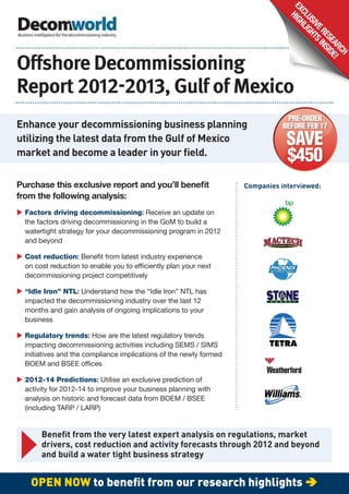EX HIGH
                                                                                  CL LI
                                                                                    US GH
                                                                                      IVE TS
                                                                                         RE INS
                                                                                           SE ID
                                                                                             AR E!
                                                                                               CH
O shore Decommissioning
Report        , Gulf of Mexico
                                                                                PRE-ORDER
Enhance your decommissioning business planning                                 BEFORE FEB 17
utilizing the latest data from the Gulf of Mexico                               SAVE
market and become a leader in your ﬁeld.
                                                                                $450
Purchase this exclusive report and you’ll beneﬁt                    Companies interviewed:
from the following analysis:
 Factors driving decommissioning: Receive an update on
  the factors driving decommissioning in the GoM to build a
  watertight strategy for your decommissioning program in 2012
  and beyond

 Cost reduction: Bene t from latest industry experience
  on cost reduction to enable you to ef ciently plan your next
  decommissioning project competitively

 “Idle Iron” NTL: Understand how the “Idle Iron” NTL has
  impacted the decommissioning industry over the last 12
  months and gain analysis of ongoing implications to your
  business

 Regulatory trends: How are the latest regulatory trends
  impacting decommissioning activities including SEMS / SIMS
  initiatives and the compliance implications of the newly formed
  BOEM and BSEE of ces

 2012-14 Predictions: Utilise an exclusive prediction of
  activity for 2012-14 to improve your business planning with
  analysis on historic and forecast data from BOEM / BSEE
  (including TARP / LARP)


       Beneﬁt from the very latest expert analysis on regulations, market
       drivers, cost reduction and activity forecasts through 2012 and beyond
       and build a water tight business strategy


    OPEN NOW to beneﬁt from our research highlights 
 