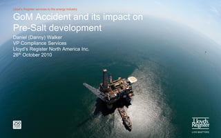 Lloyd’s Register services to the energy industry


GoM Accident and its impact on
Pre-Salt development
Daniel (Danny) Walker
VP Compliance Services
Lloyd’s Register North America Inc.
26th October 2010
 