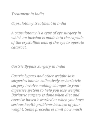 Treatment in India
Capsulotomy treatment in India
A capsulotomy is a type of eye surgery in
which an incision is made into the capsule
of the crystalline lens of the eye to operate
cataract.
Gastric Bypass Surgery in India
Gastric bypass and other weight-loss
surgeries known collectively as bariatric
surgery involve making changes to your
digestive system to help you lose weight.
Bariatric surgery is done when diet and
exercise haven't worked or when you have
serious health problems because of your
weight. Some procedures limit how much
 