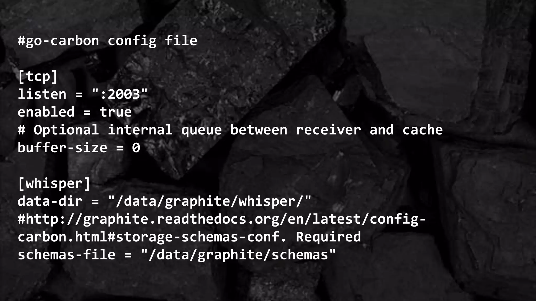 #go-carbon config file
[tcp]
listen = ":2003"
enabled = true
# Optional internal queue between receiver and cache
buffer-size = 0
[whisper]
data-dir = "/data/graphite/whisper/"
#http://graphite.readthedocs.org/en/latest/config-
carbon.html#storage-schemas-conf. Required
schemas-file = "/data/graphite/schemas"
 