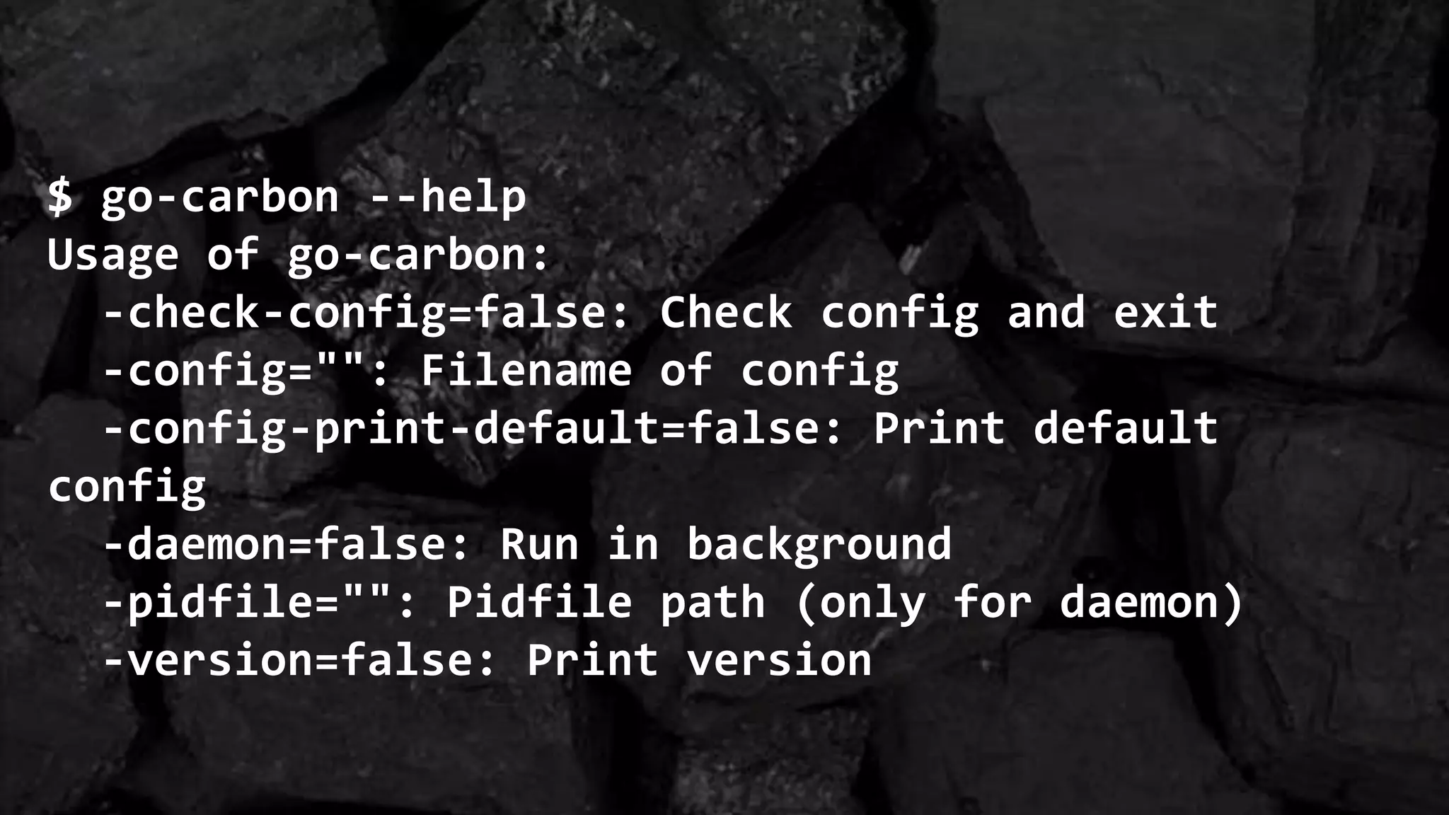 $ go-carbon --help
Usage of go-carbon:
-check-config=false: Check config and exit
-config="": Filename of config
-config-print-default=false: Print default
config
-daemon=false: Run in background
-pidfile="": Pidfile path (only for daemon)
-version=false: Print version
 