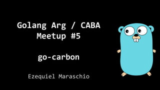 Golang Arg / CABA
Meetup #5
go-carbon
Ezequiel Maraschio
 