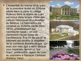    L'ensemble du manoir et du parc
    de la première moitié du XIXème
    siècle dans la zone du village
    Sutkovo dans la région de Loev
    est inclus dans la liste d'état des
    valeurs historiques et culturelles
    du Bélarus. Le bâtiment a été
    construit au XIXème siècle (vers
    1810), probablement par
    l'architecte russe – on voit
    clairement l’école russe de
    l’architecture. À la fin du siècle, le
    bâtiment est devenu la propriété
    de la comtesse Baranovskaya, qui
    avec son mari, qui a servi dans la
    cour impériale, venait ici "sur
    l'eau", préférant la région de Loev
    au populaire à l'époque Carlsbad
    (Karlovy Vary).
 