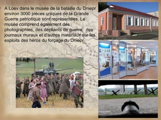    A Loev dans le musée de la bataille du Dniepr
    environ 3000 pièces uniques de la Grande
    Guerre patriotique sont représentées. Le
    musée comprend également des
    photographies, des dépliants de guerre, des
    journaux muraux et d'autres matériaux sur les
    exploits des héros du forçage du Dniepr.
 