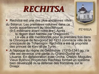 RECHITSA
 Rechitsa est une des plus anciennes villes
du Bélarus. Les premières colonies dans ce
  bords appartiennent au Mésolithique
  (9-5 millénaire avant notre ère). Après
       la région était habitée par Dregovichi.
       La ville a été mentionnés pour la première fois dans
  la Chronique de Novgorod en 1213 comme la ville de la
  principauté de Tchernigov. Rechitsa a été la propriété
  des princes de Kiev et de Turov.
 A l'époque du règne de Gediminas (1310-1341 gg.) la
  ville est devenue une partie du Grand-Duché de
  Lituanie. En collaboration avec Orcha, Chklov, Moguilev,
  Vieux Bykhov, Rogatchev Rechitsa formait un système
  bien développé de la défense des frontières sur le
  Dniepr.
 