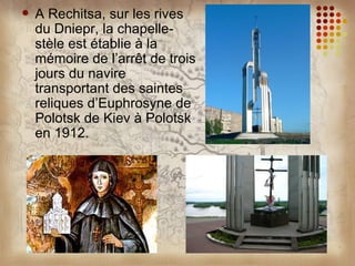    A Rechitsa, sur les rives
    du Dniepr, la chapelle-
    stèle est établie à la
    mémoire de l’arrêt de trois
    jours du navire
    transportant des saintes
    reliques d’Euphrosyne de
    Polotsk de Kiev à Polotsk
    en 1912.
 