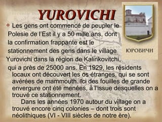 YUROVICHI
 Les gens ont commencé de peupler le
Polesie de l’Est il y a 50 mille ans, dont
la confirmation frappante est le
stationnement des gens dans le village
Yurovichi dans la région de Kalinkovitchi,
qui a près de 25000 ans. En 1929, les résidents
  locaux ont découvert les os étranges, qui se sont
  avérées de mammouth. Ici des fouilles de grande
  envergure ont été menées, à l’issue desquelles on a
  trouvé ce stationnement.
     Dans les années 1970 autour du village on a
  trouvé encore cinq colonies – dont trois sont
  néolithiques (VI - VIII siècles de notre ère).
 
