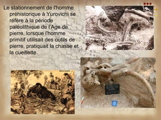 Le stationnement de l'homme
  préhistorique à Yurovichi se
  réfère à la période
  paléolithique de l’Age de
  pierre, lorsque l'homme
  primitif utilisait des outils de
  pierre, pratiquait la chasse et
  la cueillette.
 